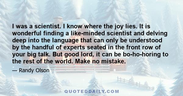 I was a scientist. I know where the joy lies. It is wonderful finding a like-minded scientist and delving deep into the language that can only be understood by the handful of experts seated in the front row of your big