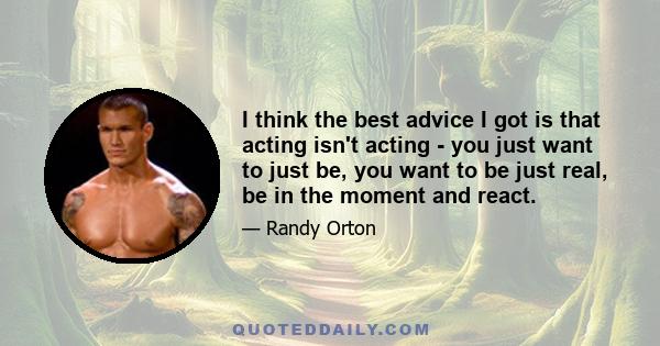 I think the best advice I got is that acting isn't acting - you just want to just be, you want to be just real, be in the moment and react.