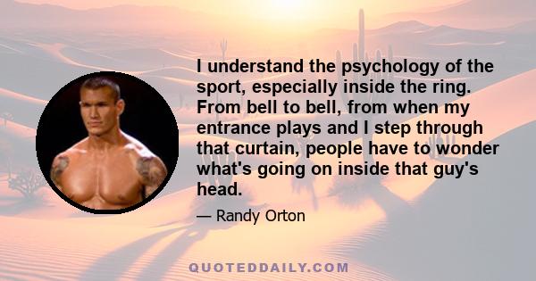 I understand the psychology of the sport, especially inside the ring. From bell to bell, from when my entrance plays and I step through that curtain, people have to wonder what's going on inside that guy's head.