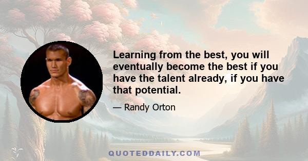 Learning from the best, you will eventually become the best if you have the talent already, if you have that potential.