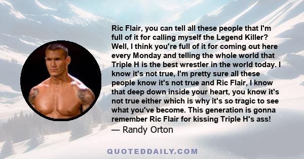 Ric Flair, you can tell all these people that I'm full of it for calling myself the Legend Killer? Well, I think you're full of it for coming out here every Monday and telling the whole world that Triple H is the best