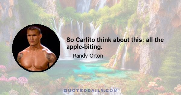 So Carlito think about this: all the apple-biting.