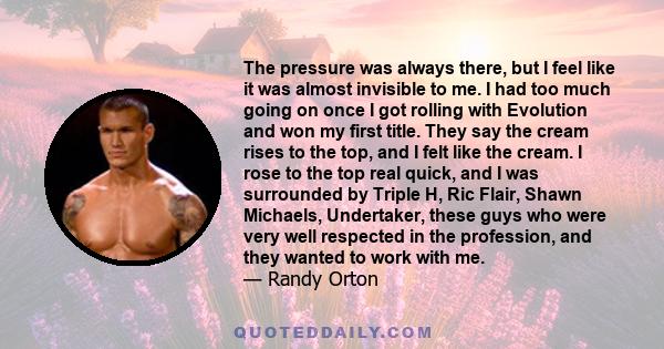 The pressure was always there, but I feel like it was almost invisible to me. I had too much going on once I got rolling with Evolution and won my first title. They say the cream rises to the top, and I felt like the