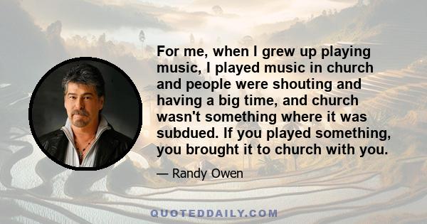 For me, when I grew up playing music, I played music in church and people were shouting and having a big time, and church wasn't something where it was subdued. If you played something, you brought it to church with you.