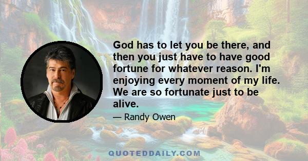 God has to let you be there, and then you just have to have good fortune for whatever reason. I'm enjoying every moment of my life. We are so fortunate just to be alive.