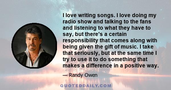 I love writing songs. I love doing my radio show and talking to the fans and listening to what they have to say, but there's a certain responsibility that comes along with being given the gift of music. I take that