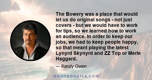 The Bowery was a place that would let us do original songs - not just covers - but we would have to work for tips, so we learned how to work an audience. In order to keep our jobs, we had to keep people happy, so that