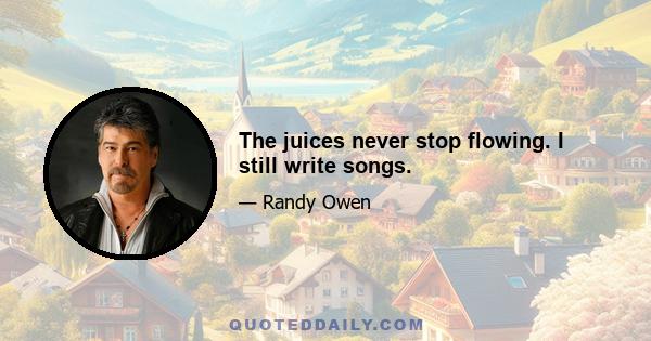 The juices never stop flowing. I still write songs.