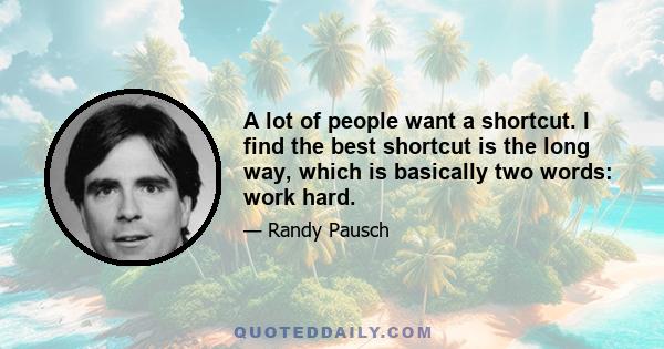 A lot of people want a shortcut. I find the best shortcut is the long way, which is basically two words: work hard.