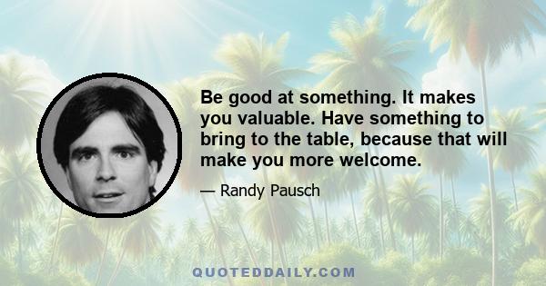 Be good at something. It makes you valuable. Have something to bring to the table, because that will make you more welcome.