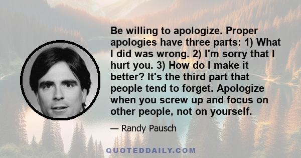 Be willing to apologize. Proper apologies have three parts: 1) What I did was wrong. 2) I'm sorry that I hurt you. 3) How do I make it better? It's the third part that people tend to forget. Apologize when you screw up