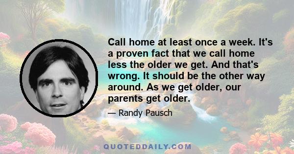 Call home at least once a week. It's a proven fact that we call home less the older we get. And that's wrong. It should be the other way around. As we get older, our parents get older.