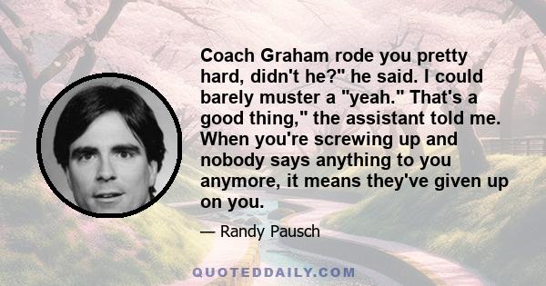 Coach Graham rode you pretty hard, didn't he? he said. I could barely muster a yeah. That's a good thing, the assistant told me. When you're screwing up and nobody says anything to you anymore, it means they've given up 