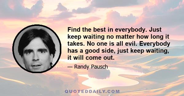 Find the best in everybody. Just keep waiting no matter how long it takes. No one is all evil. Everybody has a good side, just keep waiting, it will come out.