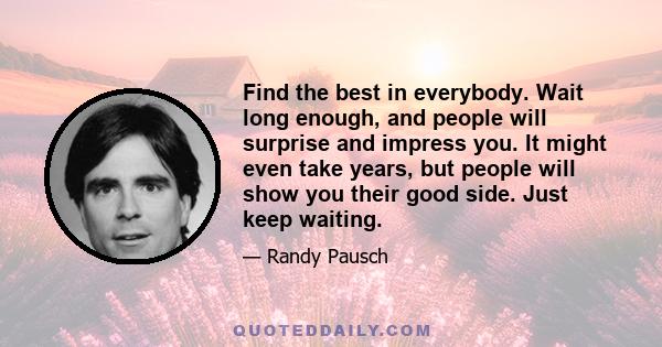 Find the best in everybody. Wait long enough, and people will surprise and impress you. It might even take years, but people will show you their good side. Just keep waiting.