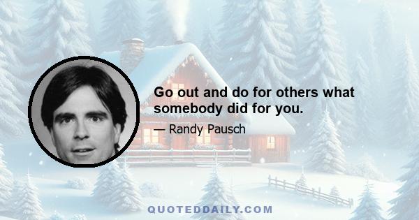 Go out and do for others what somebody did for you.