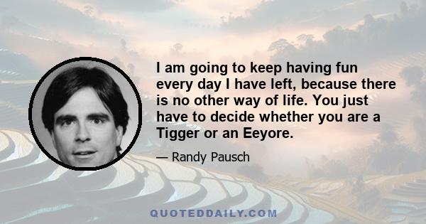 I am going to keep having fun every day I have left, because there is no other way of life. You just have to decide whether you are a Tigger or an Eeyore.