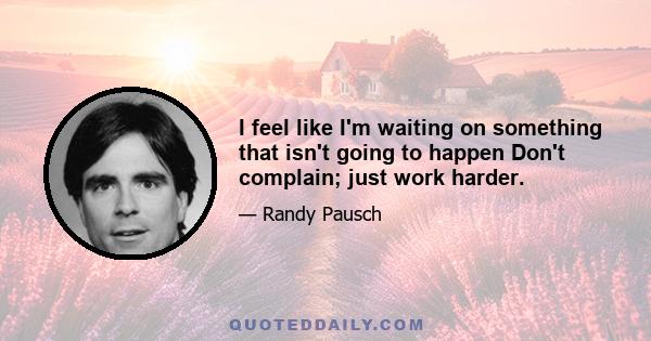 I feel like I'm waiting on something that isn't going to happen Don't complain; just work harder.