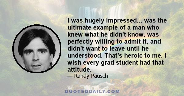 I was hugely impressed... was the ultimate example of a man who knew what he didn't know, was perfectly willing to admit it, and didn't want to leave until he understood. That's heroic to me. I wish every grad student