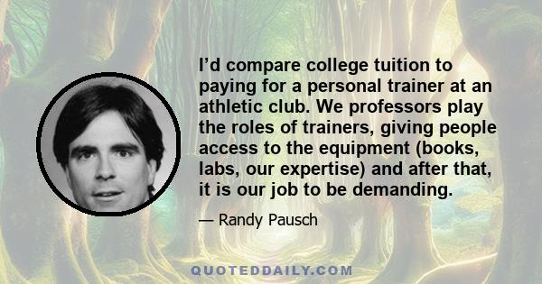 I’d compare college tuition to paying for a personal trainer at an athletic club. We professors play the roles of trainers, giving people access to the equipment (books, labs, our expertise) and after that, it is our