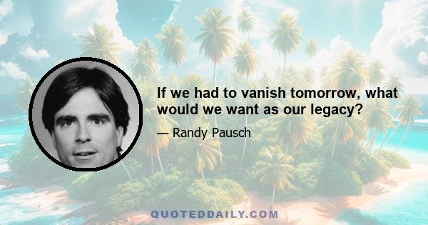 If we had to vanish tomorrow, what would we want as our legacy?