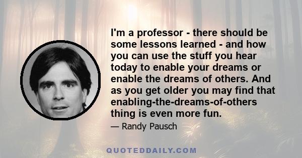 I'm a professor - there should be some lessons learned - and how you can use the stuff you hear today to enable your dreams or enable the dreams of others. And as you get older you may find that