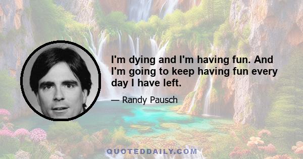 I'm dying and I'm having fun. And I'm going to keep having fun every day I have left.