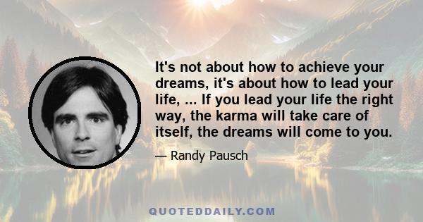 It's not about how to achieve your dreams, it's about how to lead your life, ... If you lead your life the right way, the karma will take care of itself, the dreams will come to you.