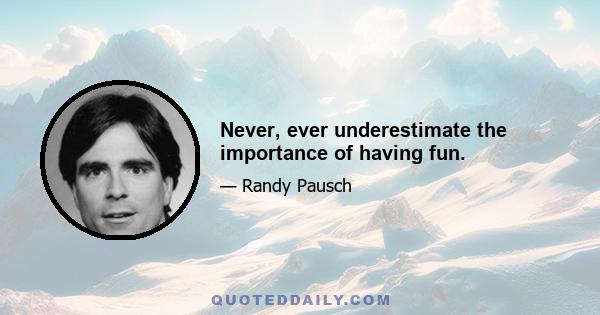 Never, ever underestimate the importance of having fun.