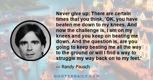 Never give up: There are certain times that you think, 'OK, you have beaten me down to my knees. And now the challenge is, I am on my knees and you keep on beating me down. And the question is, are you going to keep