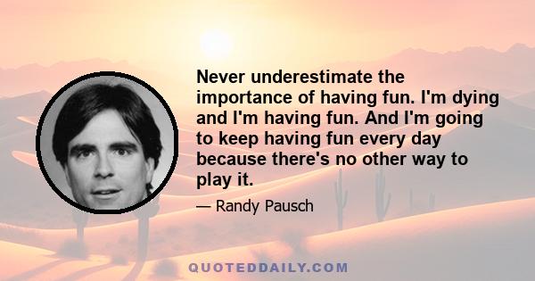 Never underestimate the importance of having fun. I'm dying and I'm having fun. And I'm going to keep having fun every day because there's no other way to play it.