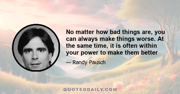 No matter how bad things are, you can always make things worse. At the same time, it is often within your power to make them better