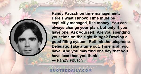 Randy Pausch on time management: Here's what I know: Time must be explicitly managed, like money. You can always change your plan, but only if you have one. Ask yourself: Are you spending your time on the right things?