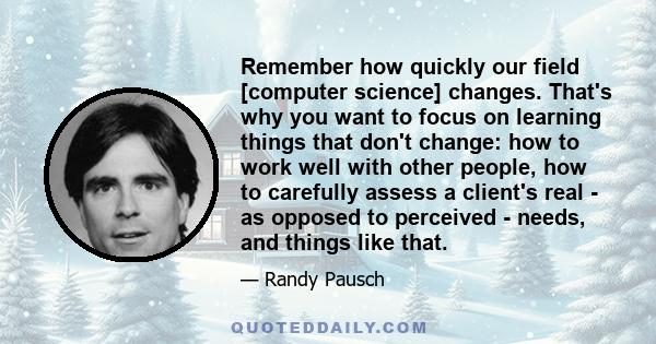 Remember how quickly our field [computer science] changes. That's why you want to focus on learning things that don't change: how to work well with other people, how to carefully assess a client's real - as opposed to