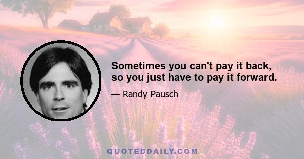 Sometimes you can't pay it back, so you just have to pay it forward.