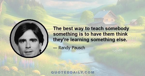 The best way to teach somebody something is to have them think they're learning something else.