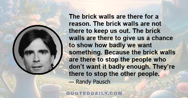 The brick walls are there for a reason. The brick walls are not there to keep us out. The brick walls are there to give us a chance to show how badly we want something. Because the brick walls are there to stop the