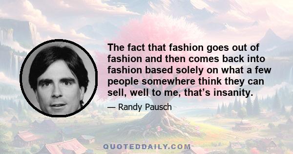 The fact that fashion goes out of fashion and then comes back into fashion based solely on what a few people somewhere think they can sell, well to me, that’s insanity.