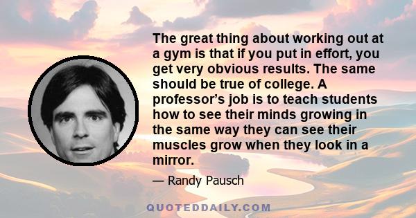 The great thing about working out at a gym is that if you put in effort, you get very obvious results. The same should be true of college. A professor’s job is to teach students how to see their minds growing in the