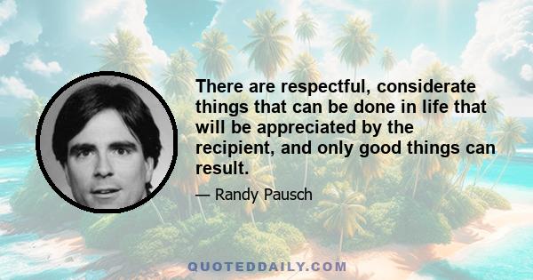 There are respectful, considerate things that can be done in life that will be appreciated by the recipient, and only good things can result.