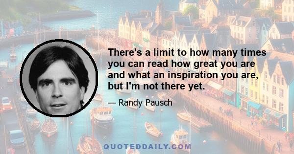 There's a limit to how many times you can read how great you are and what an inspiration you are, but I'm not there yet.