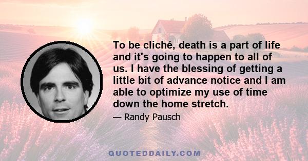 To be cliché, death is a part of life and it's going to happen to all of us. I have the blessing of getting a little bit of advance notice and I am able to optimize my use of time down the home stretch.