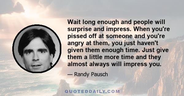 Wait long enough and people will surprise and impress. When you're pissed off at someone and you're angry at them, you just haven't given them enough time. Just give them a little more time and they almost always will