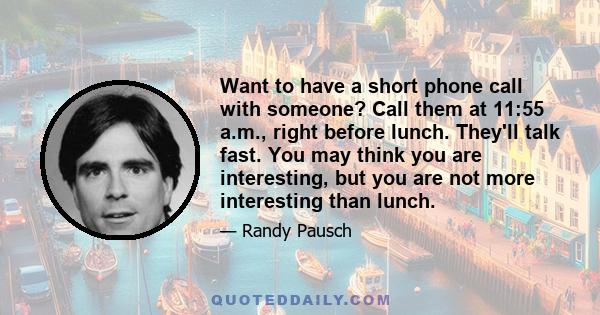 Want to have a short phone call with someone? Call them at 11:55 a.m., right before lunch. They'll talk fast. You may think you are interesting, but you are not more interesting than lunch.