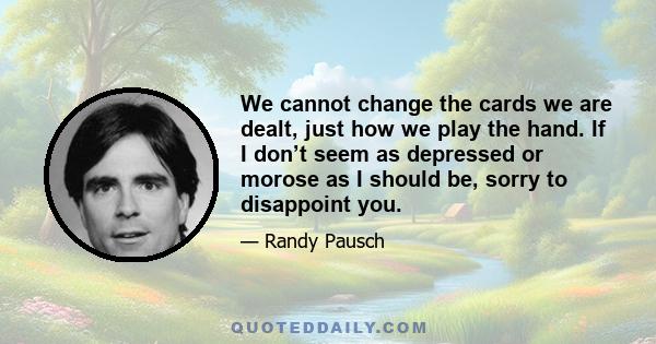 We cannot change the cards we are dealt, just how we play the hand. If I don’t seem as depressed or morose as I should be, sorry to disappoint you.