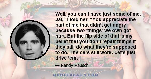 Well, you can’t have just some of me, Jai,” I told her. “You appreciate the part of me that didn’t get angry because two ‘things’ we own got hurt. But the flip side of that is my belief that you don’t repair things if