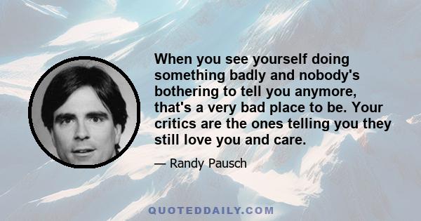 When you see yourself doing something badly and nobody's bothering to tell you anymore, that's a very bad place to be. Your critics are the ones telling you they still love you and care.