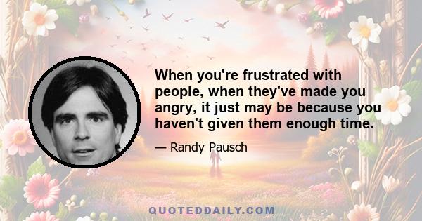 When you're frustrated with people, when they've made you angry, it just may be because you haven't given them enough time.