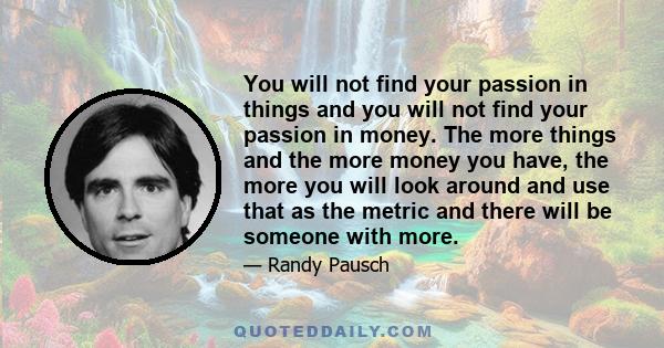 You will not find your passion in things and you will not find your passion in money. The more things and the more money you have, the more you will look around and use that as the metric and there will be someone with