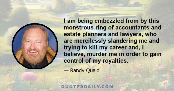 I am being embezzled from by this monstrous ring of accountants and estate planners and lawyers, who are mercilessly slandering me and trying to kill my career and, I believe, murder me in order to gain control of my